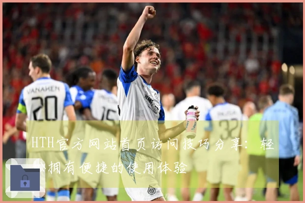HTH官方网站首页访问技巧分享：轻松拥有便捷的使用体验