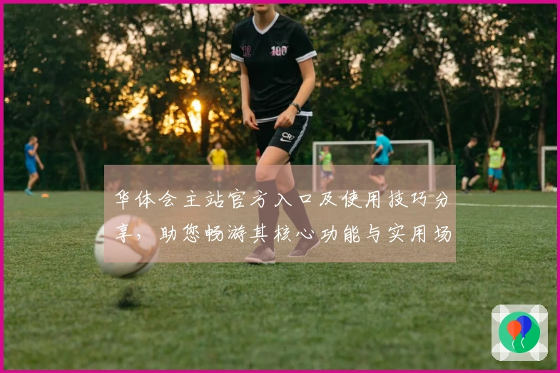 华体会主站官方入口及使用技巧分享，助您畅游其核心功能与实用场景