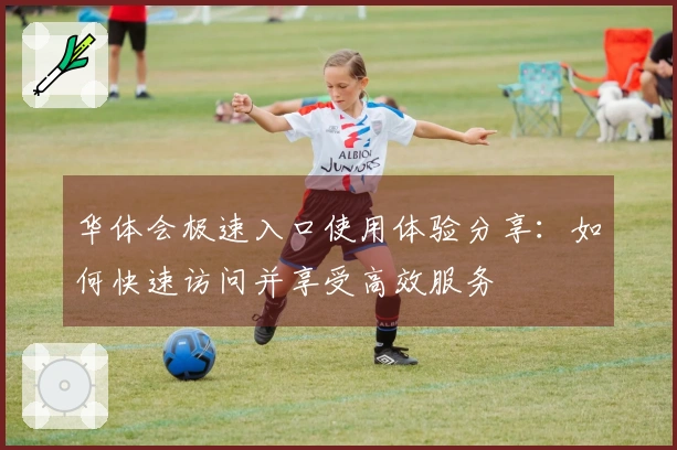 华体会极速入口使用体验分享：如何快速访问并享受高效服务