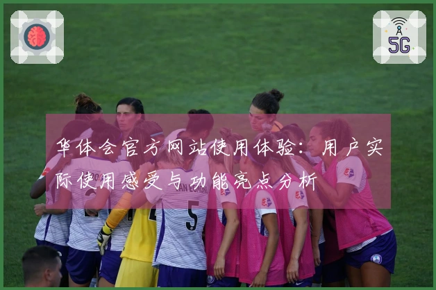 华体会官方网站使用体验：用户实际使用感受与功能亮点分析